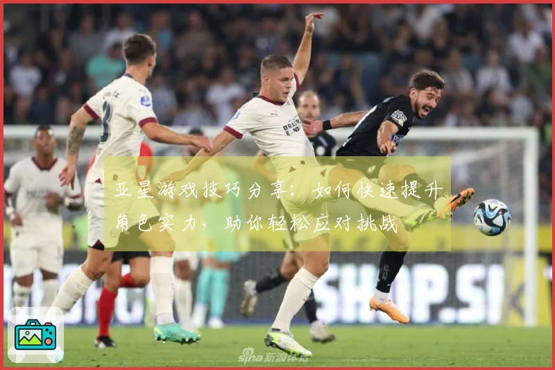 亚星游戏技巧分享：如何快速提升角色实力，助你轻松应对挑战