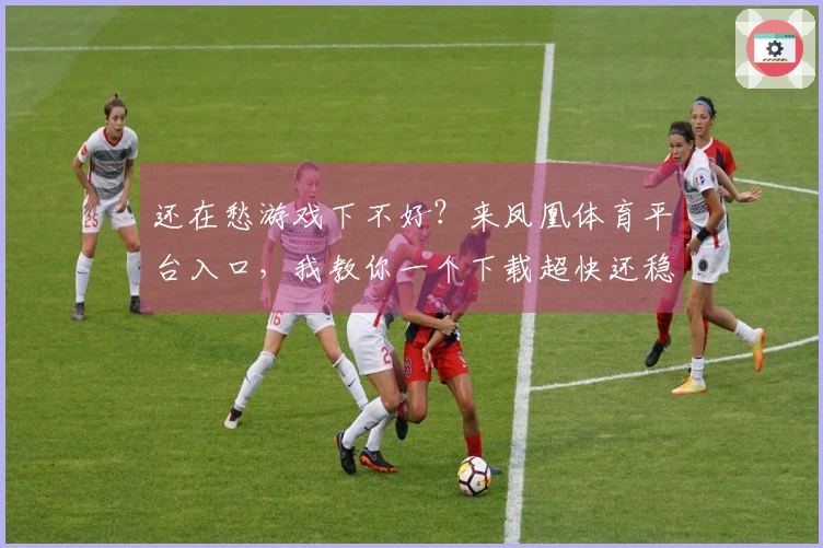 还在愁游戏下不好？来凤凰体育平台入口，我教你一个下载超快还稳定的小技巧！