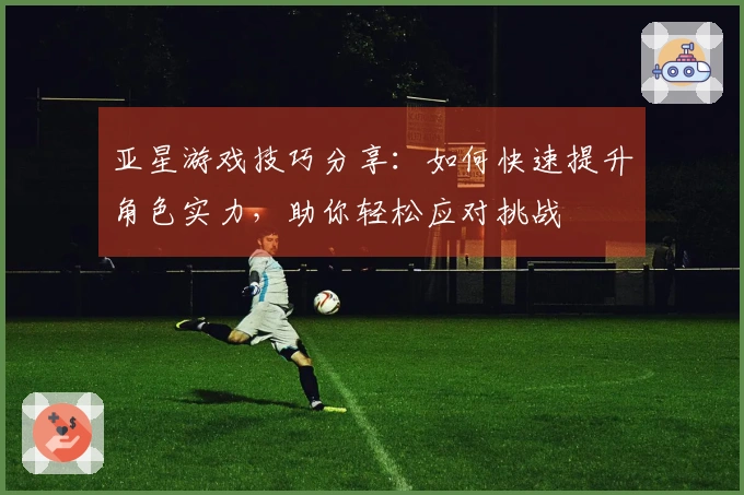 亚星游戏技巧分享：如何快速提升角色实力，助你轻松应对挑战