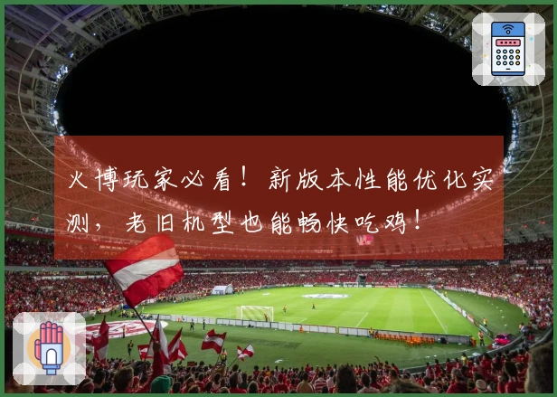 火博玩家必看！新版本性能优化实测，老旧机型也能畅快吃鸡！